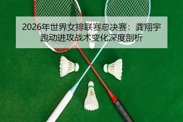 2026年世界女排联赛总决赛：龚翔宇跑动进攻战术变化深度剖析